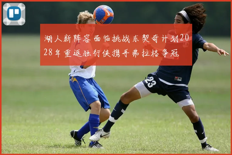湖人新阵容面临挑战东契奇计划2028年重返独行侠携手弗拉格争冠